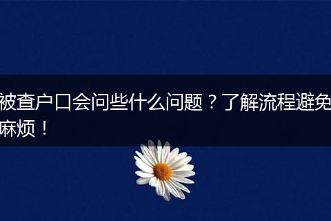 被查户口会问些什么问题?了解流程避免麻烦!