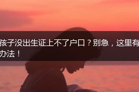 孩子没出生证上不了户口?别急,这里有办法!