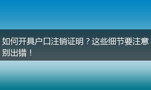 如何开具户口注销证明?这些细节要注意别出错!