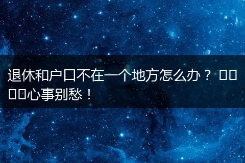 退休和户口不在一个地方怎么办? ঝামে心事别愁!