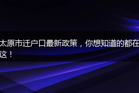太原市迁户口最新政策,你想知道的都在这!