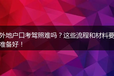 外地户口考驾照难吗?这些流程和材料要准备好!