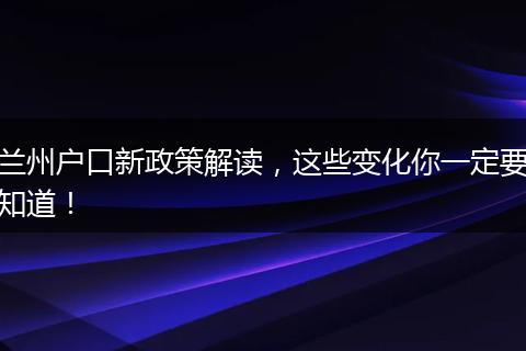兰州户口新政策解读,这些变化你一定要知道!