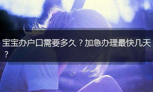 宝宝办户口需要多久?加急办理最快几天?