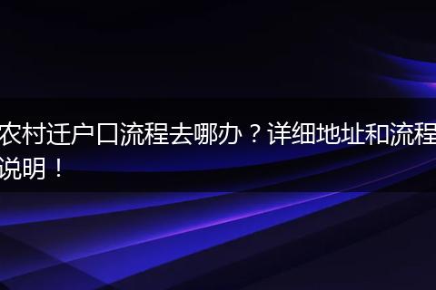 农村迁户口流程去哪办?详细地址和流程说明!