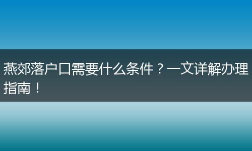 燕郊落户口需要什么条件?一文详解办理指南!