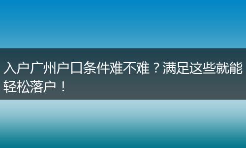 入户广州户口条件难不难?满足这些就能轻松落户!