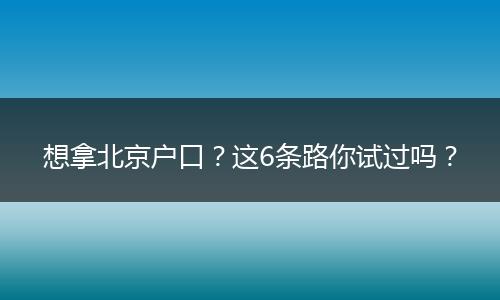 想拿北京户口?这6条路你试过吗?