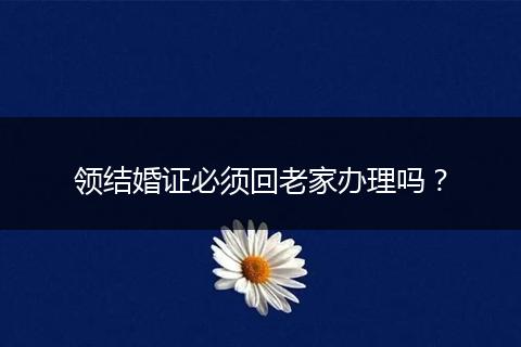 领结婚证必须回老家办理吗？