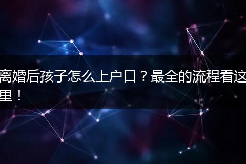离婚后孩子怎么上户口?最全的流程看这里!