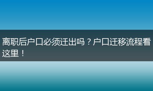 离职后户口必须迁出吗?户口迁移流程看这里!