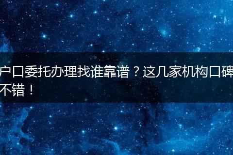 户口委托办理找谁靠谱?这几家机构口碑不错!