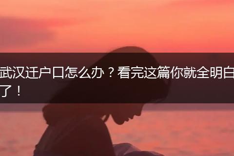 武汉迁户口怎么办?看完这篇你就全明白了!