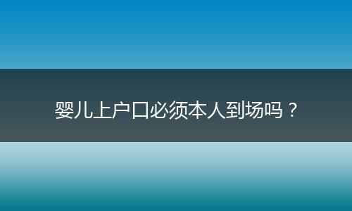 婴儿上户口必须本人到场吗?