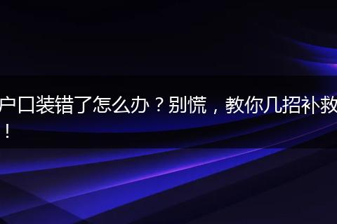 户口装错了怎么办?别慌,教你几招补救!