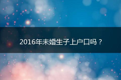 2016年未婚生子上户口吗?