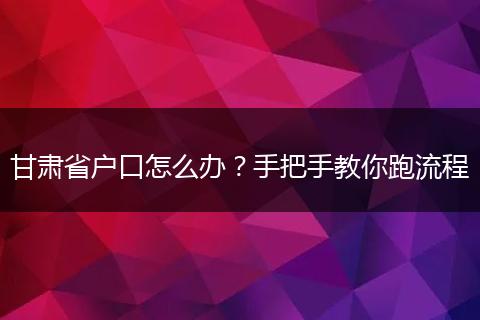 甘肃省户口怎么办?手把手教你跑流程
