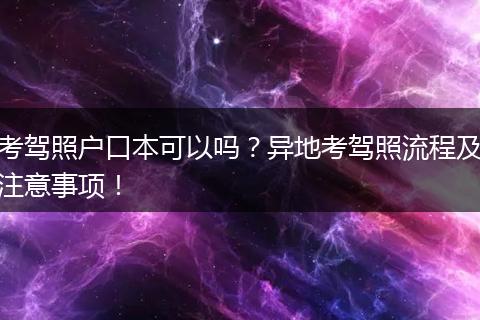 考驾照户口本可以吗?异地考驾照流程及注意事项!