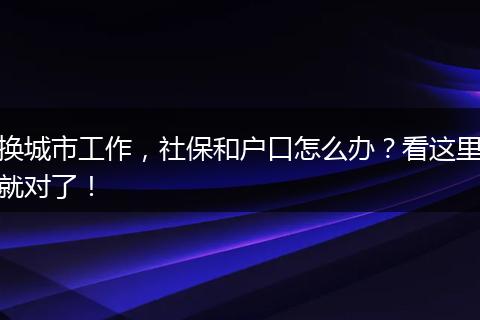 换城市工作,社保和户口怎么办?看这里就对了!