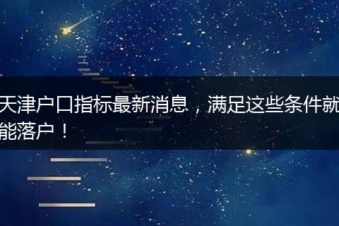 天津户口指标最新消息,满足这些条件就能落户!
