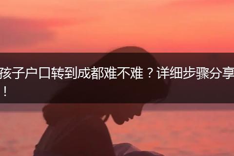 孩子户口转到成都难不难?详细步骤分享!