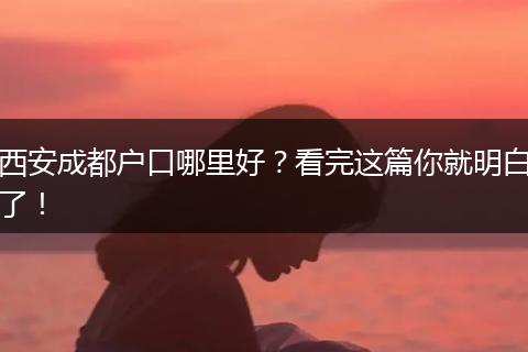 西安成都户口哪里好?看完这篇你就明白了!