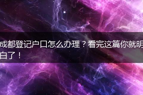成都登记户口怎么办理?看完这篇你就明白了!