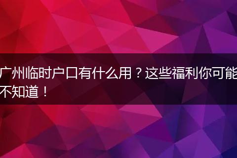 广州临时户口有什么用？这些福利你可能不知道！