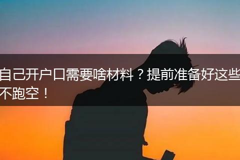 自己开户口需要啥材料?提前准备好这些不跑空!