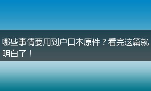 哪些事情要用到户口本原件?看完这篇就明白了!