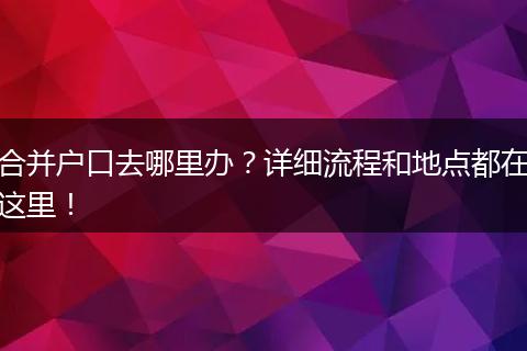 合并户口去哪里办?详细流程和地点都在这里!