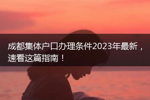 成都集体户口办理条件2023年最新,速看这篇指南!