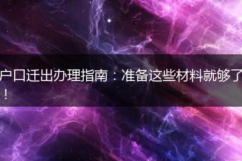 户口迁出办理指南:准备这些材料就够了!