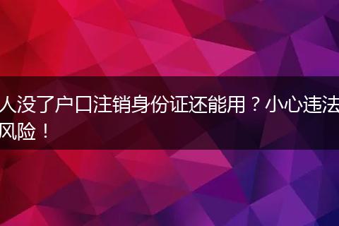 人没了户口注销身份证还能用？小心违法风险！