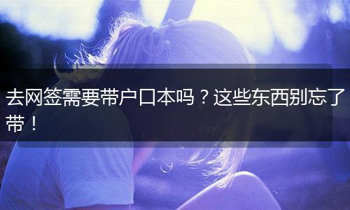 去网签需要带户口本吗？这些东西别忘了带！