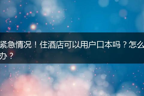 紧急情况!住酒店可以用户口本吗?怎么办?