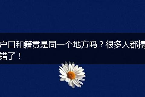 户口和籍贯是同一个地方吗?很多人都搞错了!