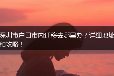 深圳市户口市内迁移去哪里办?详细地址和攻略!