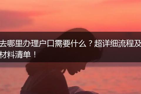 去哪里办理户口需要什么?超详细流程及材料清单!