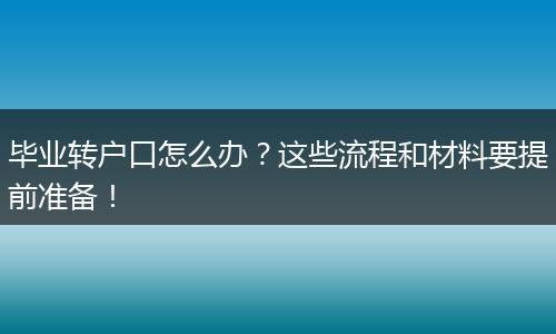 毕业转户口怎么办?这些流程和材料要提前准备!