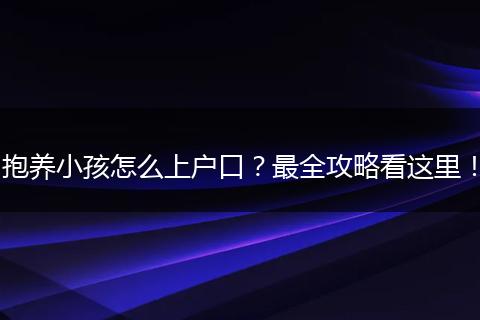 抱养小孩怎么上户口?最全攻略看这里!