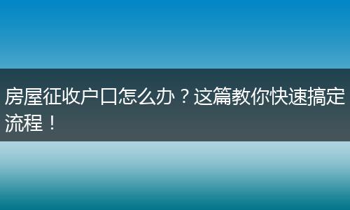 房屋征收户口怎么办?这篇教你快速搞定流程!