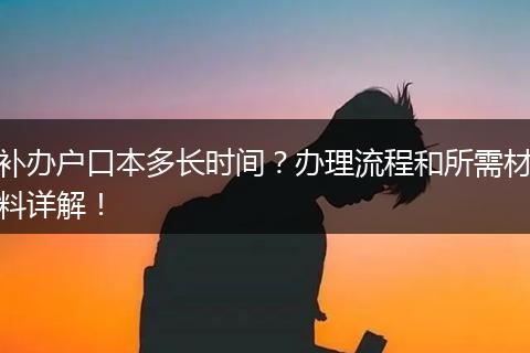 补办户口本多长时间？办理流程和所需材料详解！
