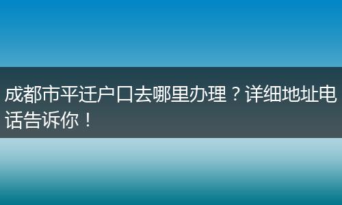 成都市平迁户口去哪里办理?详细地址电话告诉你!