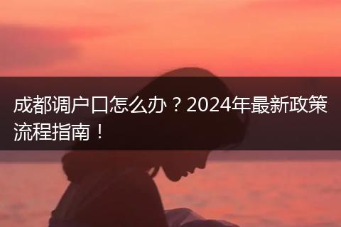 成都调户口怎么办?2024年最新政策流程指南!
