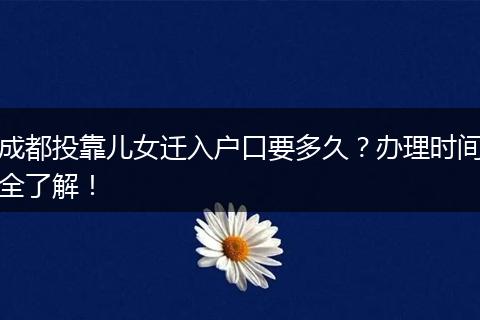 成都投靠儿女迁入户口要多久？办理时间全了解！