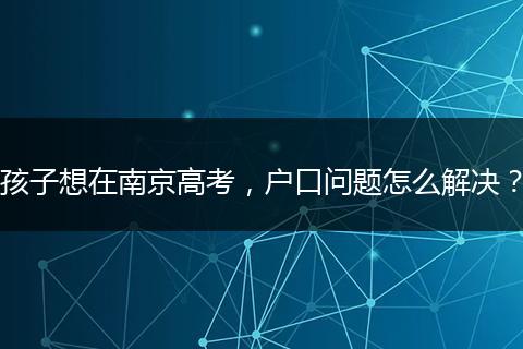 孩子想在南京高考,户口问题怎么解决?