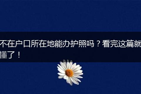 不在户口所在地能办护照吗？看完这篇就懂了！