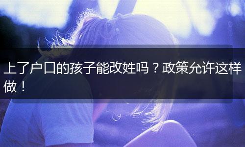 上了户口的孩子能改姓吗?政策允许这样做!