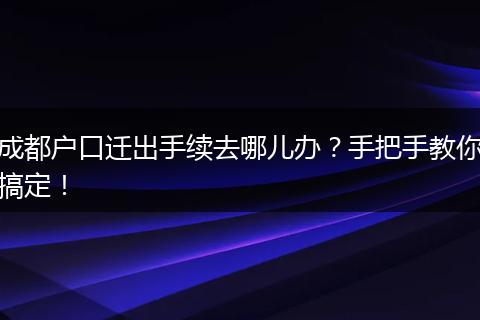 成都户口迁出手续去哪儿办?手把手教你搞定!